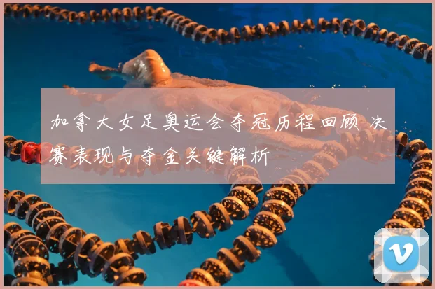 加拿大女足奥运会夺冠历程回顾 决赛表现与夺金关键解析