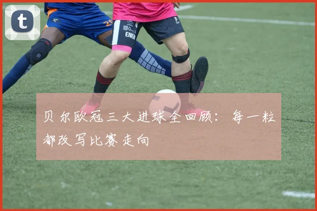 贝尔欧冠三大进球全回顾：每一粒都改写比赛走向