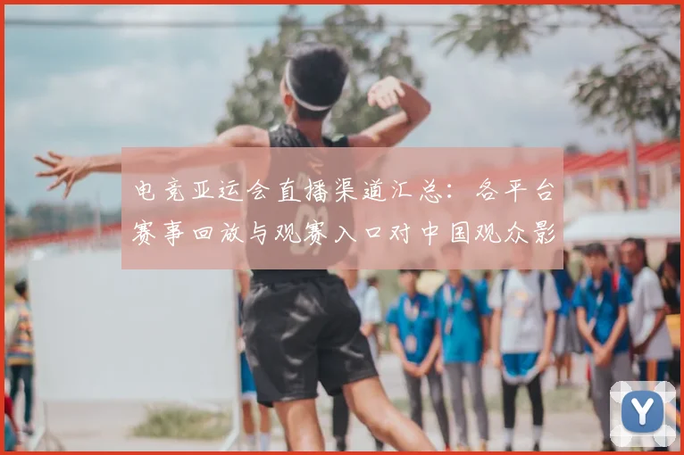 电竞亚运会直播渠道汇总：各平台赛事回放与观赛入口对中国观众影响