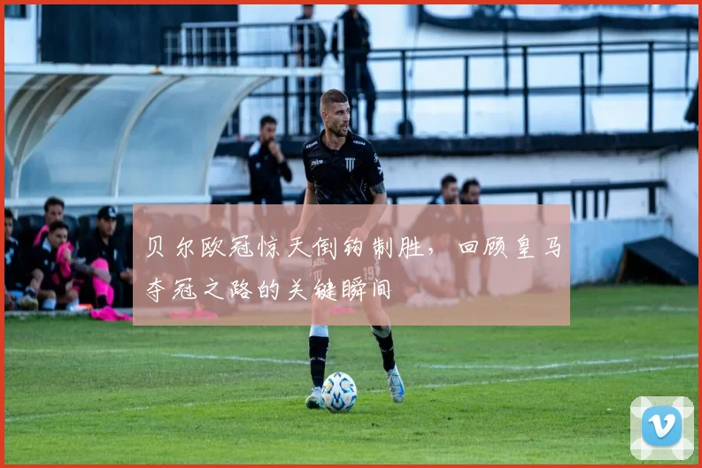 贝尔欧冠惊天倒钩制胜，回顾皇马夺冠之路的关键瞬间