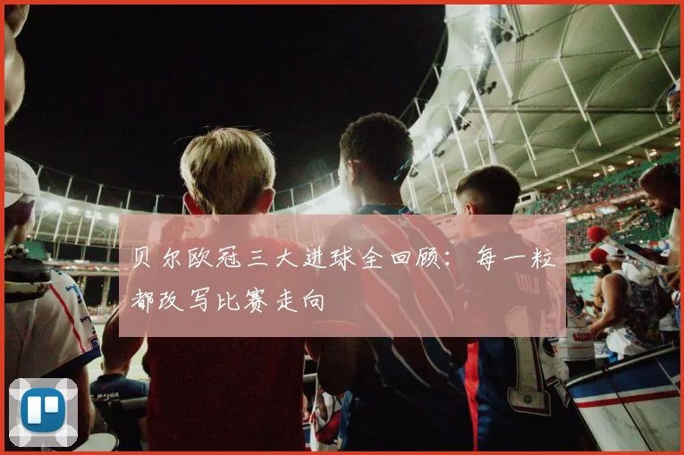 贝尔欧冠三大进球全回顾：每一粒都改写比赛走向