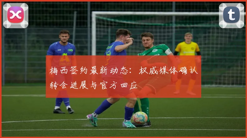 梅西签约最新动态：权威媒体确认转会进展与官方回应
