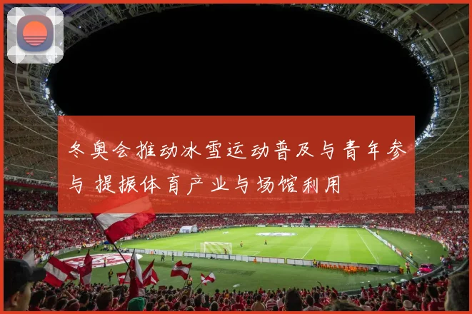 冬奥会推动冰雪运动普及与青年参与 提振体育产业与场馆利用