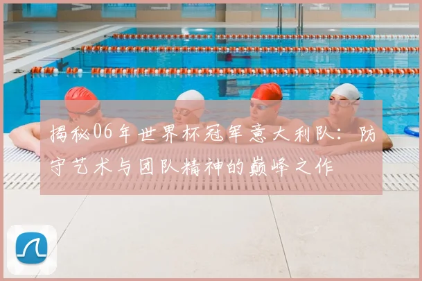 揭秘06年世界杯冠军意大利队：防守艺术与团队精神的巅峰之作