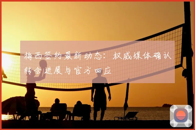 梅西签约最新动态：权威媒体确认转会进展与官方回应