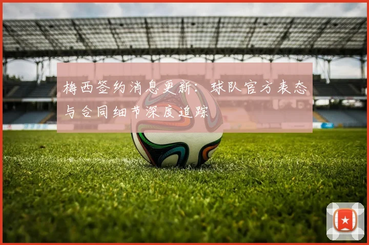 梅西签约消息更新：球队官方表态与合同细节深度追踪