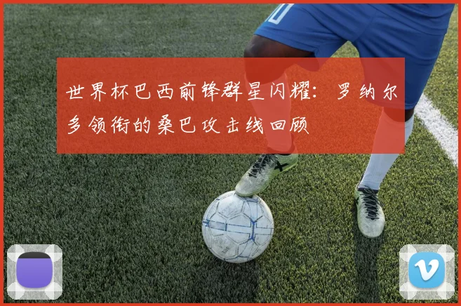 世界杯巴西前锋群星闪耀:罗纳尔多领衔的桑巴攻击线回顾