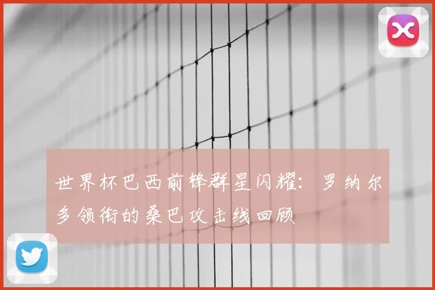 世界杯巴西前锋群星闪耀:罗纳尔多领衔的桑巴攻击线回顾