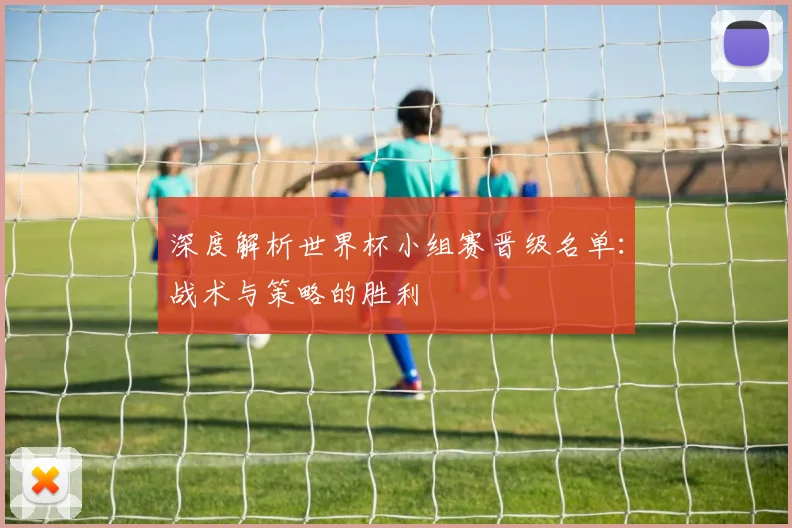 深度解析世界杯小组赛晋级名单：战术与策略的胜利