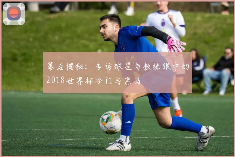 幕后揭秘：专访球星与教练眼中的2018世界杯冷门与黑马