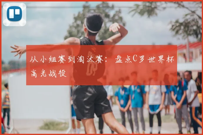 从小组赛到淘汰赛:盘点C罗世界杯高光战役