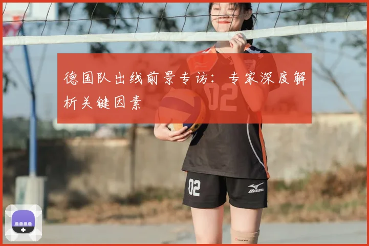 德国队出线前景专访:专家深度解析关键因素