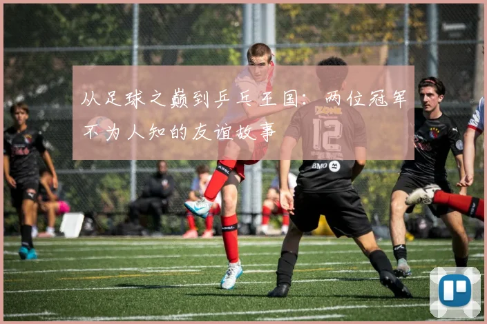 从足球之巅到乒乓王国：两位冠军不为人知的友谊故事