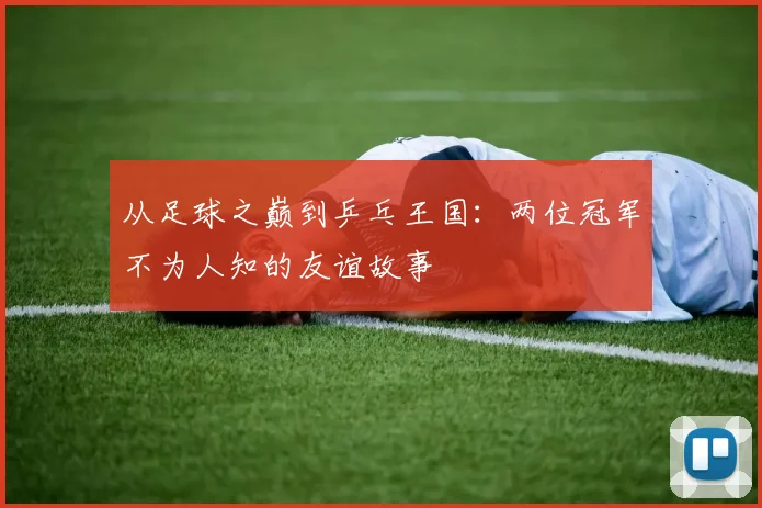 从足球之巅到乒乓王国：两位冠军不为人知的友谊故事