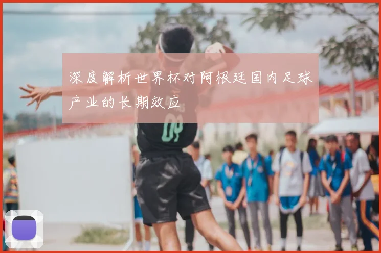 深度解析世界杯对阿根廷国内足球产业的长期效应