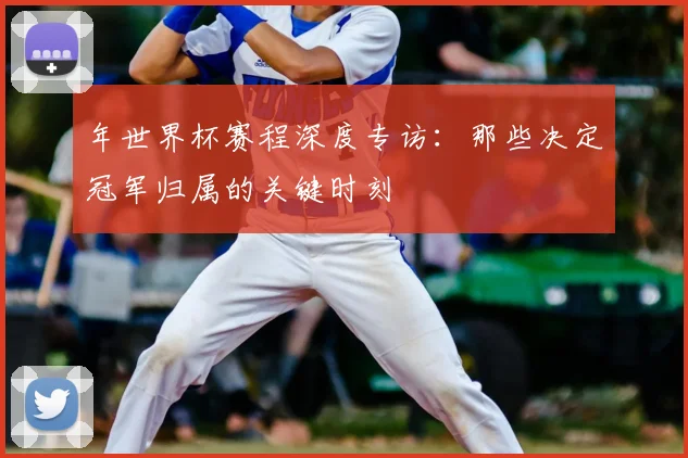 年世界杯赛程深度专访：那些决定冠军归属的关键时刻