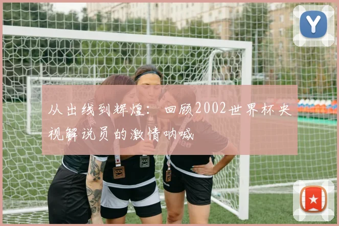 从出线到辉煌：回顾2002世界杯央视解说员的激情呐喊