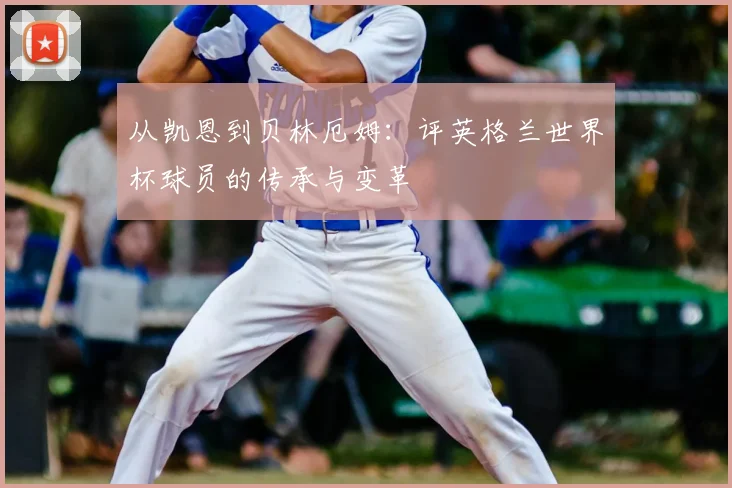 从凯恩到贝林厄姆：评英格兰世界杯球员的传承与变革