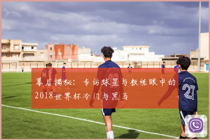 幕后揭秘：专访球星与教练眼中的2018世界杯冷门与黑马