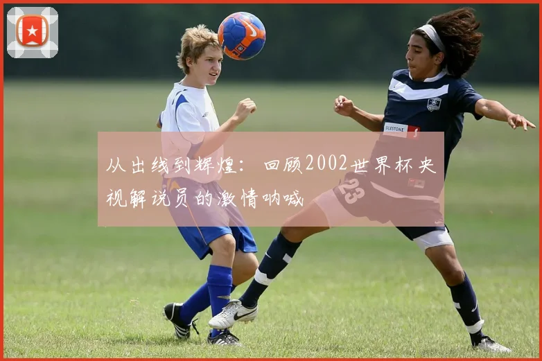 从出线到辉煌：回顾2002世界杯央视解说员的激情呐喊