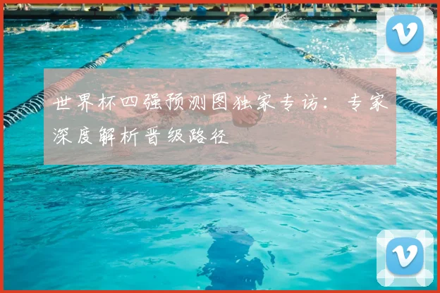 世界杯四强预测图独家专访：专家深度解析晋级路径