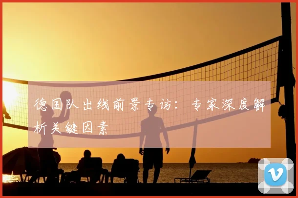 德国队出线前景专访:专家深度解析关键因素
