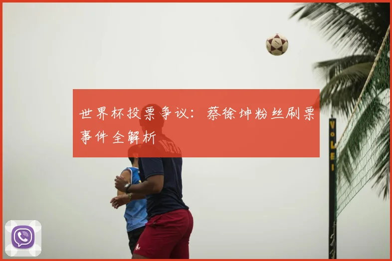 世界杯投票争议：蔡徐坤粉丝刷票事件全解析