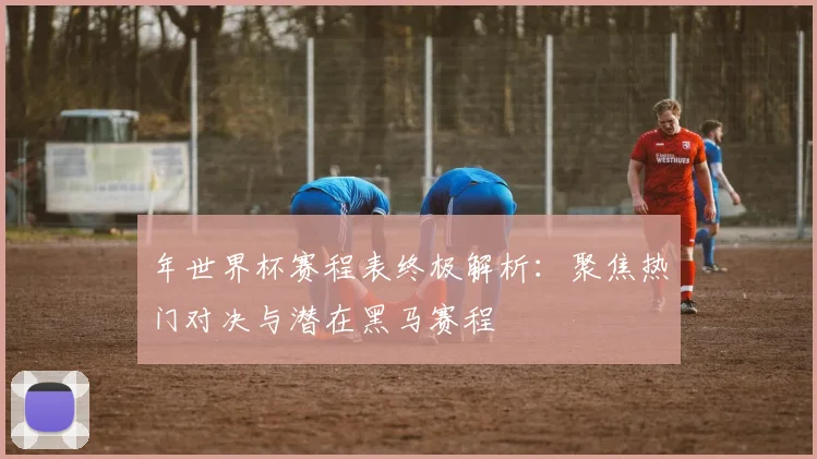 年世界杯赛程表终极解析：聚焦热门对决与潜在黑马赛程